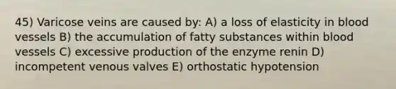 45) Varicose veins are caused by: A) a loss of elasticity in blood vessels B) the accumulation of fatty substances within blood vessels C) excessive production of the enzyme renin D) incompetent venous valves E) orthostatic hypotension