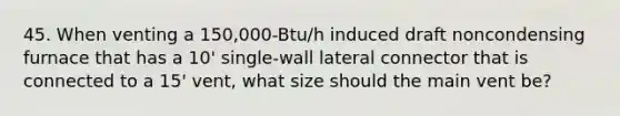 45. When venting a 150,000-Btu/h induced draft noncondensing furnace that has a 10' single-wall lateral connector that is connected to a 15' vent, what size should the main vent be?