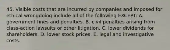 45. Visible costs that are incurred by companies and imposed for ethical wrongdoing include all of the following EXCEPT: A. government fines and penalties. B. civil penalties arising from class-action lawsuits or other litigation. C. lower dividends for shareholders. D. lower stock prices. E. legal and investigative costs.