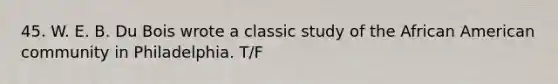 45. W. E. B. Du Bois wrote a classic study of the African American community in Philadelphia. T/F