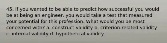 45. If you wanted to be able to predict how successful you would be at being an engineer, you would take a test that measured your potential for this profession. What would you be most concerned with? a. construct validity b. criterion-related validity c. internal validity d. hypothetical validity