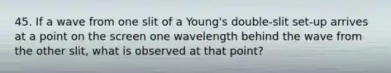 45. If a wave from one slit of a Young's double-slit set-up arrives at a point on the screen one wavelength behind the wave from the other slit, what is observed at that point?