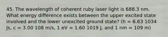 45. The wavelength of coherent ruby laser light is 688.3 nm. What energy difference exists between the upper excited state involved and the lower unexcited ground state? (h = 6.63 1034 Js, c = 3.00 108 m/s, 1 eV = 1.60 1019 J, and 1 nm = 109 m)