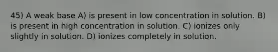 45) A weak base A) is present in low concentration in solution. B) is present in high concentration in solution. C) ionizes only slightly in solution. D) ionizes completely in solution.