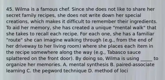 45. Wilma is a famous chef. Since she does not like to share her secret family recipes, she does not write down her special creations, which makes it difficult to remember their ingredients. To aid her memory, she has created a unique "mental walk" that she takes to recall each recipe. For each one, she has a familiar "route" she can imagine walking through (e.g., from the end of her driveway to her living room) where she places each item in the recipe somewhere along the way (e.g., Tabasco sauce splattered on the front door). By doing so, Wilma is using _____ to organize her memories. A. mental synthesis B. paired-associate learning C. the pegword technique D. method of loci