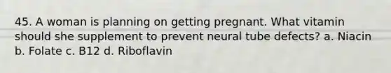 45. A woman is planning on getting pregnant. What vitamin should she supplement to prevent neural tube defects? a. Niacin b. Folate c. B12 d. Riboflavin