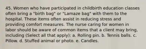 45. Women who have participated in childbirth education classes often bring a "birth bag" or "Lamaze bag" with them to the hospital. These items often assist in reducing stress and providing comfort measures. The nurse caring for women in labor should be aware of common items that a client may bring, including (Select all that apply): a. Rolling pin. b. Tennis balls. c. Pillow. d. Stuffed animal or photo. e. Candles.