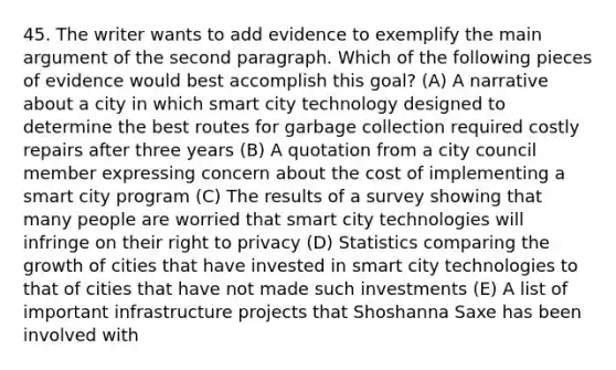 45. The writer wants to add evidence to exemplify the main argument of the second paragraph. Which of the following pieces of evidence would best accomplish this goal? (A) A narrative about a city in which smart city technology designed to determine the best routes for garbage collection required costly repairs after three years (B) A quotation from a city council member expressing concern about the cost of implementing a smart city program (C) The results of a survey showing that many people are worried that smart city technologies will infringe on their right to privacy (D) Statistics comparing the growth of cities that have invested in smart city technologies to that of cities that have not made such investments (E) A list of important infrastructure projects that Shoshanna Saxe has been involved with