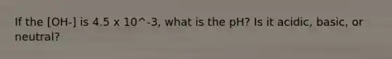 If the [OH-] is 4.5 x 10^-3, what is the pH? Is it acidic, basic, or neutral?