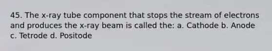 45. The x-ray tube component that stops the stream of electrons and produces the x-ray beam is called the: a. Cathode b. Anode c. Tetrode d. Positode