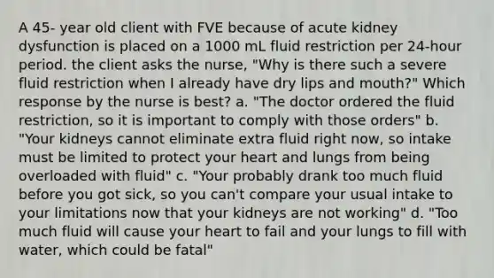 A 45- year old client with FVE because of acute kidney dysfunction is placed on a 1000 mL fluid restriction per 24-hour period. the client asks the nurse, "Why is there such a severe fluid restriction when I already have dry lips and mouth?" Which response by the nurse is best? a. "The doctor ordered the fluid restriction, so it is important to comply with those orders" b. "Your kidneys cannot eliminate extra fluid right now, so intake must be limited to protect your heart and lungs from being overloaded with fluid" c. "Your probably drank too much fluid before you got sick, so you can't compare your usual intake to your limitations now that your kidneys are not working" d. "Too much fluid will cause your heart to fail and your lungs to fill with water, which could be fatal"