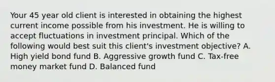 Your 45 year old client is interested in obtaining the highest current income possible from his investment. He is willing to accept fluctuations in investment principal. Which of the following would best suit this client's investment objective? A. High yield bond fund B. Aggressive growth fund C. Tax-free money market fund D. Balanced fund