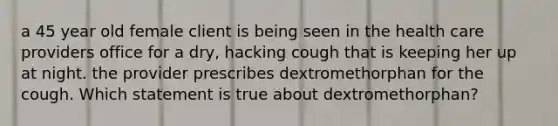 a 45 year old female client is being seen in the health care providers office for a dry, hacking cough that is keeping her up at night. the provider prescribes dextromethorphan for the cough. Which statement is true about dextromethorphan?