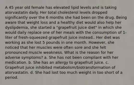 A 45 year old female has elevated lipid levels and is taking atorvastatin daily. Her total cholesterol levels dropped significantly over the 6 months she had been on the drug. Being aware that weight loss and a healthy diet would also help her dyslipdemia, she started a "grapefruit juice diet" in which she would daily replace one of her meals with the consumption of 1-liter of fresh-squeezed grapefruit juice instead.. Her diet was working as she lost 5 pounds in one month. However, she noticed that her muscles were often sore and she felt pronounced muscle weakness. What is the reason for her adverse symptoms? a. She has not been compliant with her medication. b. She has an allergy to grapefruit juice. c. Grapefruit juice inhibited metabolism/biotransformation of atorvastatin. d. She had lost too much weight in too short of a period.