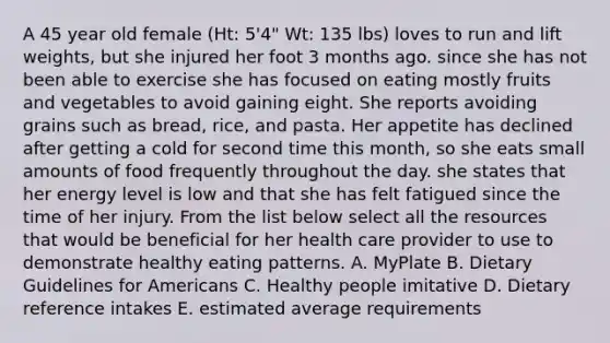 A 45 year old female (Ht: 5'4" Wt: 135 lbs) loves to run and lift weights, but she injured her foot 3 months ago. since she has not been able to exercise she has focused on eating mostly fruits and vegetables to avoid gaining eight. She reports avoiding grains such as bread, rice, and pasta. Her appetite has declined after getting a cold for second time this month, so she eats small amounts of food frequently throughout the day. she states that her energy level is low and that she has felt fatigued since the time of her injury. From the list below select all the resources that would be beneficial for her health care provider to use to demonstrate healthy eating patterns. A. MyPlate B. Dietary Guidelines for Americans C. Healthy people imitative D. Dietary reference intakes E. estimated average requirements