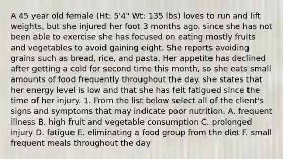 A 45 year old female (Ht: 5'4" Wt: 135 lbs) loves to run and lift weights, but she injured her foot 3 months ago. since she has not been able to exercise she has focused on eating mostly fruits and vegetables to avoid gaining eight. She reports avoiding grains such as bread, rice, and pasta. Her appetite has declined after getting a cold for second time this month, so she eats small amounts of food frequently throughout the day. she states that her energy level is low and that she has felt fatigued since the time of her injury. 1. From the list below select all of the client's signs and symptoms that may indicate poor nutrition. A. frequent illness B. high fruit and vegetable consumption C. prolonged injury D. fatigue E. eliminating a food group from the diet F. small frequent meals throughout the day