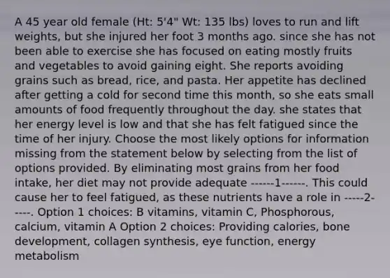 A 45 year old female (Ht: 5'4" Wt: 135 lbs) loves to run and lift weights, but she injured her foot 3 months ago. since she has not been able to exercise she has focused on eating mostly fruits and vegetables to avoid gaining eight. She reports avoiding grains such as bread, rice, and pasta. Her appetite has declined after getting a cold for second time this month, so she eats small amounts of food frequently throughout the day. she states that her energy level is low and that she has felt fatigued since the time of her injury. Choose the most likely options for information missing from the statement below by selecting from the list of options provided. By eliminating most grains from her food intake, her diet may not provide adequate ------1------. This could cause her to feel fatigued, as these nutrients have a role in -----2-----. Option 1 choices: B vitamins, vitamin C, Phosphorous, calcium, vitamin A Option 2 choices: Providing calories, bone development, collagen synthesis, eye function, energy metabolism