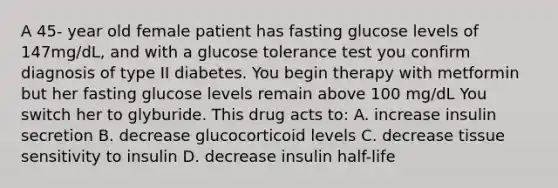 A 45- year old female patient has fasting glucose levels of 147mg/dL, and with a glucose tolerance test you confirm diagnosis of type II diabetes. You begin therapy with metformin but her fasting glucose levels remain above 100 mg/dL You switch her to glyburide. This drug acts to: A. increase insulin secretion B. decrease glucocorticoid levels C. decrease tissue sensitivity to insulin D. decrease insulin half-life