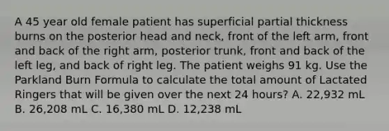 A 45 year old female patient has superficial partial thickness burns on the posterior head and neck, front of the left arm, front and back of the right arm, posterior trunk, front and back of the left leg, and back of right leg. The patient weighs 91 kg. Use the Parkland Burn Formula to calculate the total amount of Lactated Ringers that will be given over the next 24 hours? A. 22,932 mL B. 26,208 mL C. 16,380 mL D. 12,238 mL