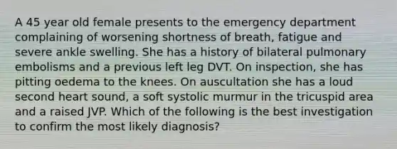 A 45 year old female presents to the emergency department complaining of worsening shortness of breath, fatigue and severe ankle swelling. She has a history of bilateral pulmonary embolisms and a previous left leg DVT. On inspection, she has pitting oedema to the knees. On auscultation she has a loud second heart sound, a soft systolic murmur in the tricuspid area and a raised JVP. Which of the following is the best investigation to confirm the most likely diagnosis?