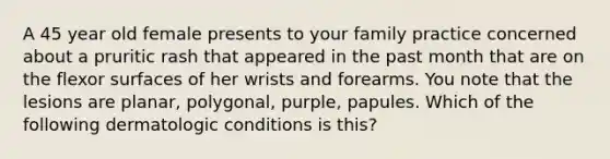 A 45 year old female presents to your family practice concerned about a pruritic rash that appeared in the past month that are on the flexor surfaces of her wrists and forearms. You note that the lesions are planar, polygonal, purple, papules. Which of the following dermatologic conditions is this?