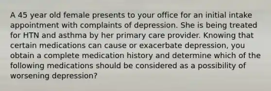 A 45 year old female presents to your office for an initial intake appointment with complaints of depression. She is being treated for HTN and asthma by her primary care provider. Knowing that certain medications can cause or exacerbate depression, you obtain a complete medication history and determine which of the following medications should be considered as a possibility of worsening depression?