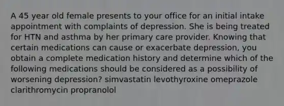 A 45 year old female presents to your office for an initial intake appointment with complaints of depression. She is being treated for HTN and asthma by her primary care provider. Knowing that certain medications can cause or exacerbate depression, you obtain a complete medication history and determine which of the following medications should be considered as a possibility of worsening depression? simvastatin levothyroxine omeprazole clarithromycin propranolol