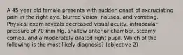 A 45 year old female presents with sudden onset of excruciating pain in the right eye, blurred vision, nausea, and vomiting. Physical exam reveals decreased visual acuity, intraocular pressure of 70 mm Hg, shallow anterior chamber, steamy cornea, and a moderately dilated right pupil. Which of the following is the most likely diagnosis? (objective 2)