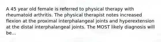 A 45 year old female is referred to physical therapy with rheumatoid arthritis. The physical therapist notes increased flexion at the proximal interphalangeal joints and hyperextension at the distal interphalangeal joints. The MOST likely diagnosis will be...