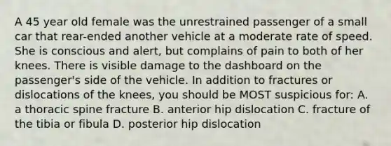 A 45 year old female was the unrestrained passenger of a small car that rear-ended another vehicle at a moderate rate of speed. She is conscious and alert, but complains of pain to both of her knees. There is visible damage to the dashboard on the passenger's side of the vehicle. In addition to fractures or dislocations of the knees, you should be MOST suspicious for: A. a thoracic spine fracture B. anterior hip dislocation C. fracture of the tibia or fibula D. posterior hip dislocation