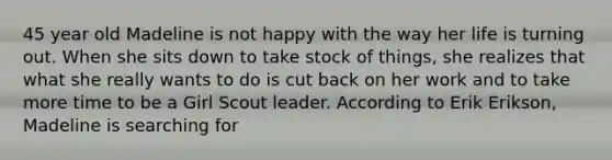 45 year old Madeline is not happy with the way her life is turning out. When she sits down to take stock of things, she realizes that what she really wants to do is cut back on her work and to take more time to be a Girl Scout leader. According to Erik Erikson, Madeline is searching for