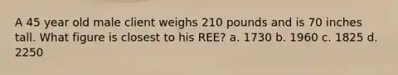 A 45 year old male client weighs 210 pounds and is 70 inches tall. What figure is closest to his REE? a. 1730 b. 1960 c. 1825 d. 2250