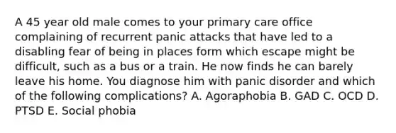 A 45 year old male comes to your primary care office complaining of recurrent panic attacks that have led to a disabling fear of being in places form which escape might be difficult, such as a bus or a train. He now finds he can barely leave his home. You diagnose him with panic disorder and which of the following complications? A. Agoraphobia B. GAD C. OCD D. PTSD E. Social phobia