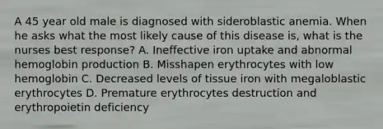 A 45 year old male is diagnosed with sideroblastic anemia. When he asks what the most likely cause of this disease is, what is the nurses best response? A. Ineffective iron uptake and abnormal hemoglobin production B. Misshapen erythrocytes with low hemoglobin C. Decreased levels of tissue iron with megaloblastic erythrocytes D. Premature erythrocytes destruction and erythropoietin deficiency