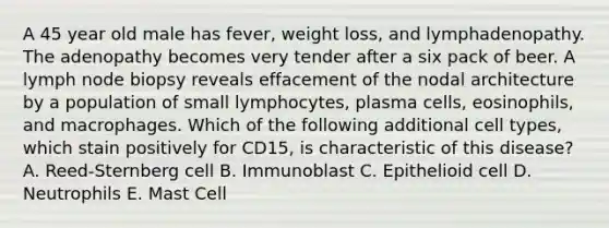 A 45 year old male has fever, weight loss, and lymphadenopathy. The adenopathy becomes very tender after a six pack of beer. A lymph node biopsy reveals effacement of the nodal architecture by a population of small lymphocytes, plasma cells, eosinophils, and macrophages. Which of the following additional cell types, which stain positively for CD15, is characteristic of this disease? A. Reed-Sternberg cell B. Immunoblast C. Epithelioid cell D. Neutrophils E. Mast Cell