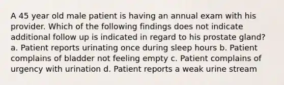 A 45 year old male patient is having an annual exam with his provider. Which of the following findings does not indicate additional follow up is indicated in regard to his prostate gland? a. Patient reports urinating once during sleep hours b. Patient complains of bladder not feeling empty c. Patient complains of urgency with urination d. Patient reports a weak urine stream