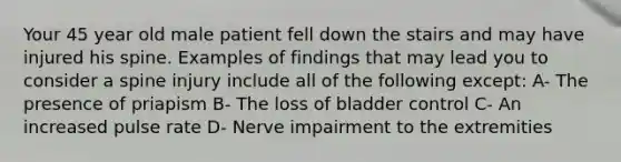 Your 45 year old male patient fell down the stairs and may have injured his spine. Examples of findings that may lead you to consider a spine injury include all of the following except: A- The presence of priapism B- The loss of bladder control C- An increased pulse rate D- Nerve impairment to the extremities