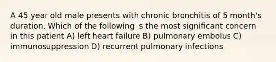 A 45 year old male presents with chronic bronchitis of 5 month's duration. Which of the following is the most significant concern in this patient A) left heart failure B) pulmonary embolus C) immunosuppression D) recurrent pulmonary infections