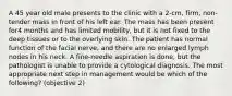 A 45 year old male presents to the clinic with a 2-cm, firm, non-tender mass in front of his left ear. The mass has been present for4 months and has limited mobility, but it is not fixed to the deep tissues or to the overlying skin. The patient has normal function of the facial nerve, and there are no enlarged lymph nodes in his neck. A fine-needle aspiration is done, but the pathologist is unable to provide a cytological diagnosis. The most appropriate next step in management would be which of the following? (objective 2)