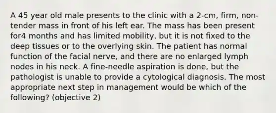 A 45 year old male presents to the clinic with a 2-cm, firm, non-tender mass in front of his left ear. The mass has been present for4 months and has limited mobility, but it is not fixed to the deep tissues or to the overlying skin. The patient has normal function of the facial nerve, and there are no enlarged lymph nodes in his neck. A fine-needle aspiration is done, but the pathologist is unable to provide a cytological diagnosis. The most appropriate next step in management would be which of the following? (objective 2)