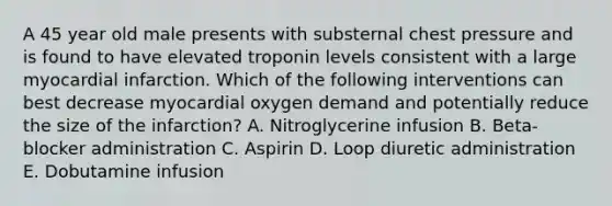 A 45 year old male presents with substernal chest pressure and is found to have elevated troponin levels consistent with a large myocardial infarction. Which of the following interventions can best decrease myocardial oxygen demand and potentially reduce the size of the infarction? A. Nitroglycerine infusion B. Beta-blocker administration C. Aspirin D. Loop diuretic administration E. Dobutamine infusion