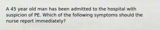 A 45 year old man has been admitted to the hospital with suspicion of PE. Which of the following symptoms should the nurse report immediately?