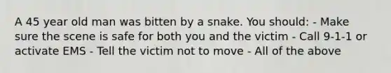 A 45 year old man was bitten by a snake. You should: - Make sure the scene is safe for both you and the victim - Call 9-1-1 or activate EMS - Tell the victim not to move - All of the above