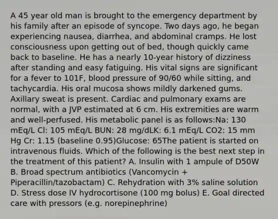 A 45 year old man is brought to the emergency department by his family after an episode of syncope. Two days ago, he began experiencing nausea, diarrhea, and abdominal cramps. He lost consciousness upon getting out of bed, though quickly came back to baseline. He has a nearly 10-year history of dizziness after standing and easy fatiguing. His vital signs are significant for a fever to 101F, blood pressure of 90/60 while sitting, and tachycardia. His oral mucosa shows mildly darkened gums. Axillary sweat is present. Cardiac and pulmonary exams are normal, with a JVP estimated at 6 cm. His extremities are warm and well-perfused. His metabolic panel is as follows:Na: 130 mEq/L Cl: 105 mEq/L BUN: 28 mg/dLK: 6.1 mEq/L CO2: 15 mm Hg Cr: 1.15 (baseline 0.95)Glucose: 65The patient is started on intravenous fluids. Which of the following is the best next step in the treatment of this patient? A. Insulin with 1 ampule of D50W B. Broad spectrum antibiotics (Vancomycin + Piperacillin/tazobactam) C. Rehydration with 3% saline solution D. Stress dose IV hydrocortisone (100 mg bolus) E. Goal directed care with pressors (e.g. norepinephrine)