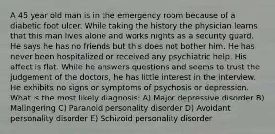 A 45 year old man is in the emergency room because of a diabetic foot ulcer. While taking the history the physician learns that this man lives alone and works nights as a security guard. He says he has no friends but this does not bother him. He has never been hospitalized or received any psychiatric help. His affect is flat. While he answers questions and seems to trust the judgement of the doctors, he has little interest in the interview. He exhibits no signs or symptoms of psychosis or depression. What is the most likely diagnosis: A) Major depressive disorder B) Malingering C) Paranoid personality disorder D) Avoidant personality disorder E) Schizoid personality disorder