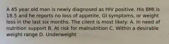 A 45 year old man is newly diagnosed as HIV positive. His BMI is 18.5 and he reports no loss of appetite, GI symptoms, or weight loss in the last six months. The client is most likely: A. In need of nutrition support B. At risk for malnutrition C. Within a desirable weight range D. Underweight