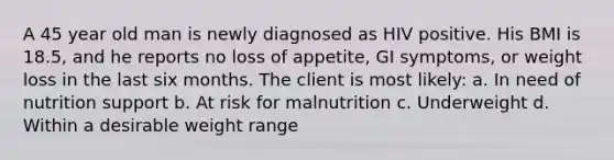 A 45 year old man is newly diagnosed as HIV positive. His BMI is 18.5, and he reports no loss of appetite, GI symptoms, or weight loss in the last six months. The client is most likely: a. In need of nutrition support b. At risk for malnutrition c. Underweight d. Within a desirable weight range