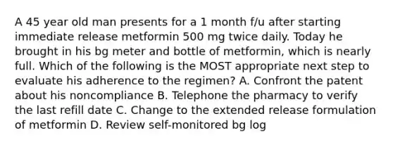 A 45 year old man presents for a 1 month f/u after starting immediate release metformin 500 mg twice daily. Today he brought in his bg meter and bottle of metformin, which is nearly full. Which of the following is the MOST appropriate next step to evaluate his adherence to the regimen? A. Confront the patent about his noncompliance B. Telephone the pharmacy to verify the last refill date C. Change to the extended release formulation of metformin D. Review self-monitored bg log