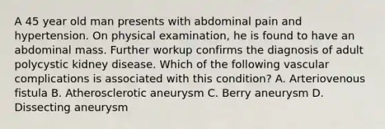 A 45 year old man presents with abdominal pain and hypertension. On physical examination, he is found to have an abdominal mass. Further workup confirms the diagnosis of adult polycystic kidney disease. Which of the following vascular complications is associated with this condition? A. Arteriovenous fistula B. Atherosclerotic aneurysm C. Berry aneurysm D. Dissecting aneurysm