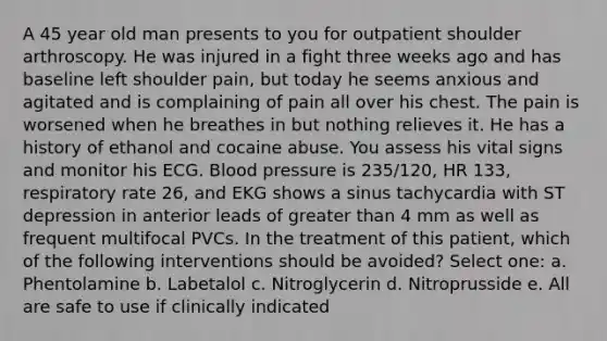 A 45 year old man presents to you for outpatient shoulder arthroscopy. He was injured in a fight three weeks ago and has baseline left shoulder pain, but today he seems anxious and agitated and is complaining of pain all over his chest. The pain is worsened when he breathes in but nothing relieves it. He has a history of ethanol and cocaine abuse. You assess his vital signs and monitor his ECG. Blood pressure is 235/120, HR 133, respiratory rate 26, and EKG shows a sinus tachycardia with ST depression in anterior leads of greater than 4 mm as well as frequent multifocal PVCs. In the treatment of this patient, which of the following interventions should be avoided? Select one: a. Phentolamine b. Labetalol c. Nitroglycerin d. Nitroprusside e. All are safe to use if clinically indicated